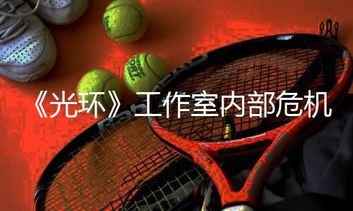 部危环核心团队光工作光室内机曝近乎解散