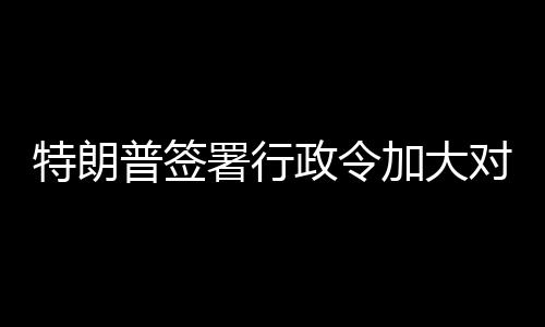 巴制普签特朗对古署行加大政令裁