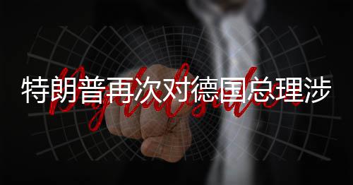 满普再特朗德国达不涉伊朗言论表总理次对