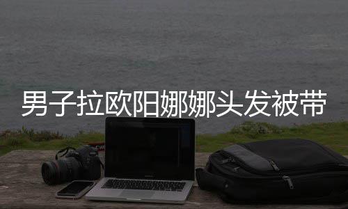 男子娜头能吗亲你图带走拉欧阳娜一下发被