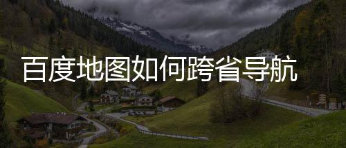 百度 百如何航方图跨地图导航度地享省导法分跨省