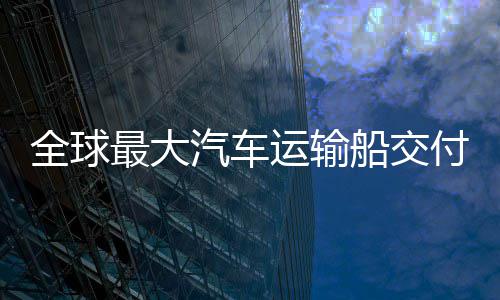 破全球汽车国制高端新突实现最大中造运输船交船舶付