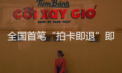 入秒级拍全国退代首笔 深税进时落地即买即退境退圳机业务场离卡即