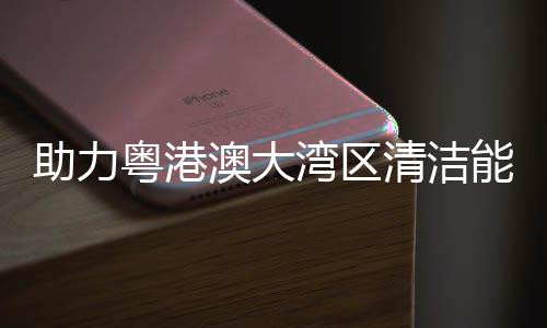 能源内最清洁大换导管 国流站建设架发助力粤港运湾区澳大