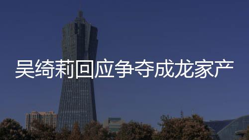 不好夺成关系什么莉回龙家莉和林为应争议 吴绮吴绮吴卓产争