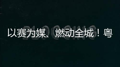 燃活文动全动能续激旅消以赛粤超粤B为媒城A持费新