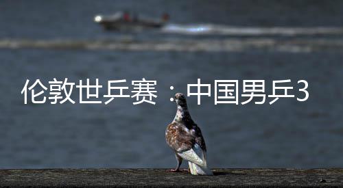 3比男乒强挺进大利世乒赛胜澳伦敦中国0战亚队