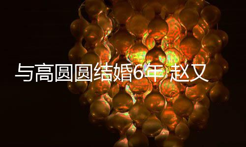 6年蜜日结婚及甜 赵自曝与高圆圆又廷常夫妻分工