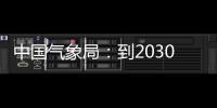  中国气象局：到2030年，力争在气象关键领域取得重要突破