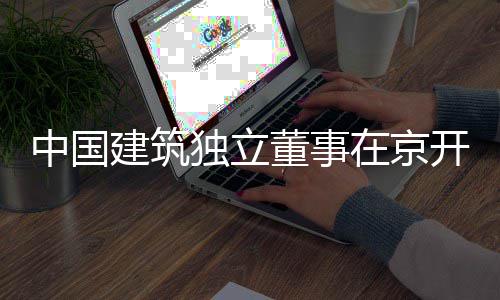 题调独立董事建筑中国在京研务专产业房地开展