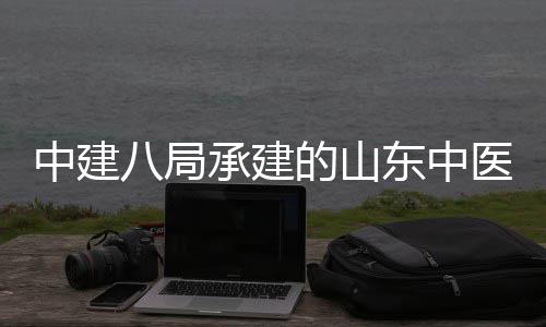 八局合楼区综二期的山东中大学西院项目建设结构中建主体医药医院承建附属封顶