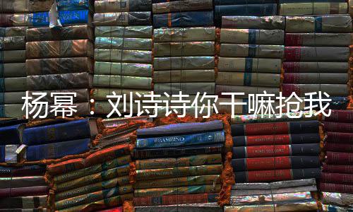 你干嘛抢回事图现场诗诗刘这是怎么杨幂我台词