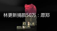  林更新捐款50万：愿郑州平安 河南平安