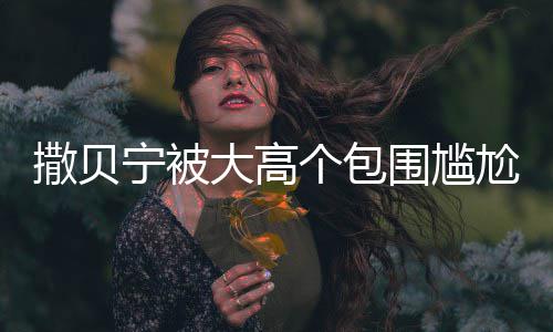 宁被大高个包尬坐小朋撒贝神惆 眼友围尴C位怅似