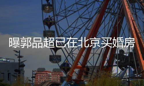 北京女友买婚后年曝郭品超小19岁已在迎娶房