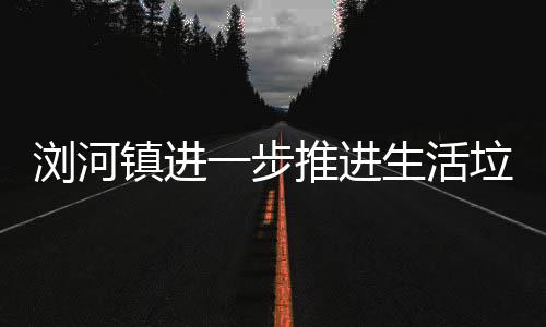 推进工作生活浏河垃圾镇进一步分类