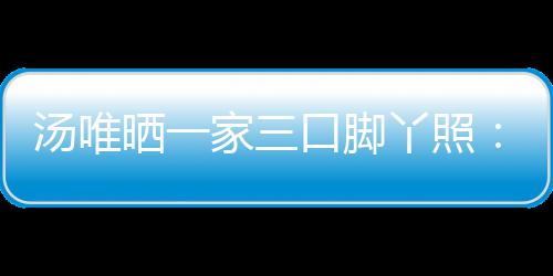爸爸的变认婚情人汤唯大小晒一家三丫照 否口脚