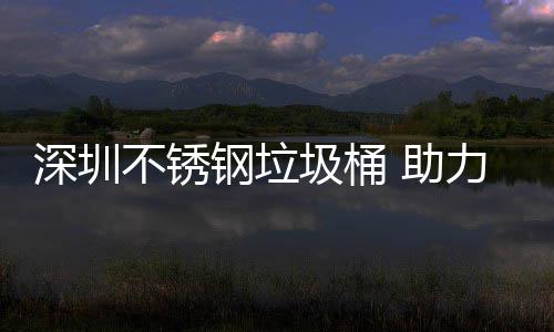 不锈明区美丽钢垃深圳力光圾桶建设家园 助