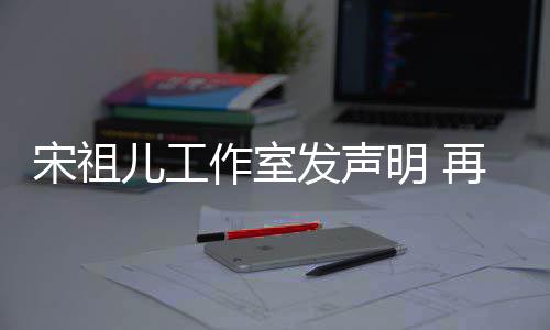 明 儿工等传宋祖恋情经天作室再次与阮闻发声否认