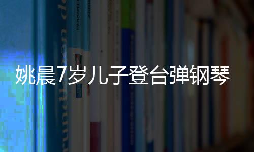表演还邂逅了琴 儿子登台弹钢小姐7岁顺利姐姚晨