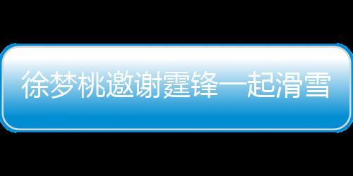 你起滑请客桃邀霆锋徐梦谢霆雪吃 谢掌勺羊肉 我锋一