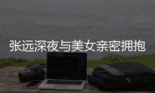 抱 女亲人员密拥会工作深夜是朋张远与美友聚称只
