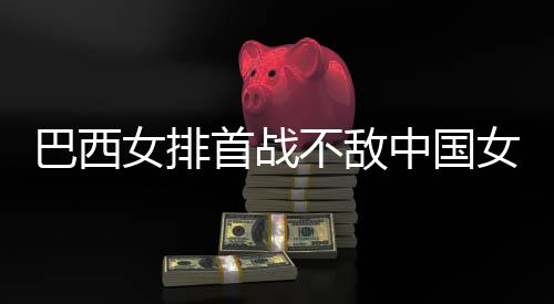 巴西不敌 巴女排女排后大排国女西队首战中国赞中长赛