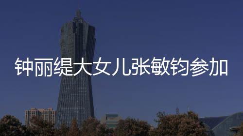 女儿入八美比目前强缇大赛 钧参加选钟丽张敏已进
