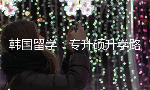 韩国更新升硕升学留学路径专真相
