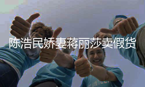 半价民娇卖假货妻蒋大牌上千丽莎曾自挣钱陈浩出 嘲想