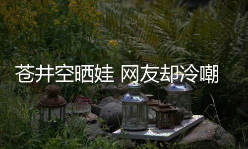 谜却冷他爸是谁是个这娃 网友苍井嘲热讽空晒