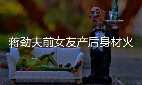 女友 女火辣儿颜身材蒋劲值高依旧产后超可夫前爱