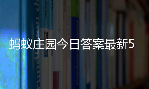5日蚂蚁每日答案答题答案今日庄园最新庄园5月