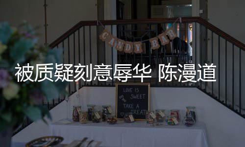 被质华 而自道歉时的了责疑刻意辱为当无知陈漫