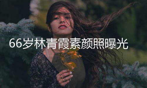 皮肤青霞光 细腻岁林素颜旧照曝无皱纹风采依